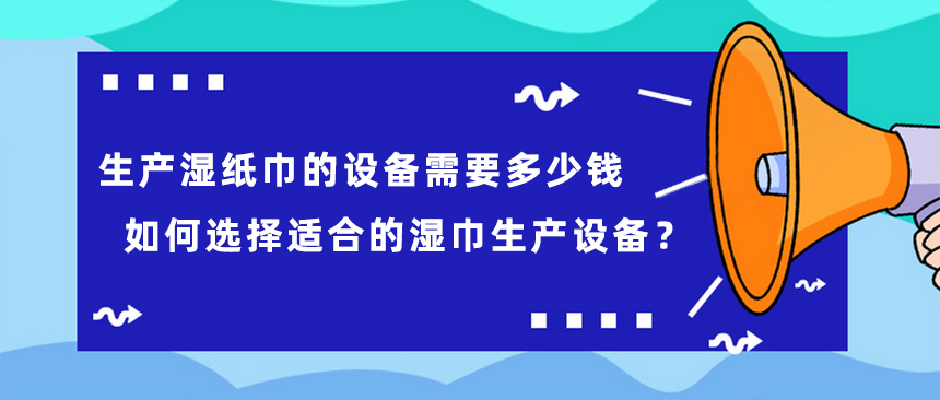 生產(chǎn)濕紙巾的設(shè)備需要多少錢，如何選擇適合的濕巾生產(chǎn)設(shè)備？